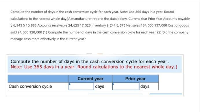 Compute the number of days in the cash conversion cycle for each year. Note: Use 365 days in a year. Round
calculations to the nearest whole day.)A manufacturer reports the data below. Current Year Prior Year Accounts payable
$ 6,943 $ 10,888 Accounts receivable 24,625 17,328 Inventory 9,244 8, 575 Net sales 184,000 137,000 Cost of goods
sold 94,000 120,000 (1) Compute the number of days in the cash conversion cycle for each year. (2) Did the company
manage cash more effectively in the current year?
Compute the number of days in the cash conversion cycle for each year.
Note: Use 365 days in a year. Round calculations to the nearest whole day.)
Cash conversion cycle
Current year
days
Prior year
days