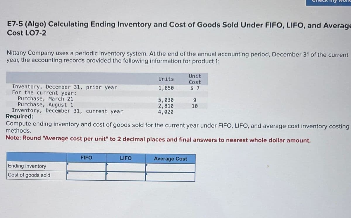 E7-5 (Algo) Calculating Ending Inventory and Cost of Goods Sold Under FIFO, LIFO, and Average
Cost LO7-2
Nittany Company uses a periodic inventory system. At the end of the annual accounting period, December 31 of the current
year, the accounting records provided the following information for product 1:
Inventory, December 31, prior year
For the current year:
Purchase, March 21
Purchase, August 1
Inventory, December 31, current year
Required:
Unit
Units
Cost
1,850
$ 7
5,030
9
2,810
10
4,020
Compute ending inventory and cost of goods sold for the current year under FIFO, LIFO, and average cost inventory costing
methods.
Note: Round "Average cost per unit" to 2 decimal places and final answers to nearest whole dollar amount.
Ending inventory
Cost of goods sold
FIFO
LIFO
Average Cost