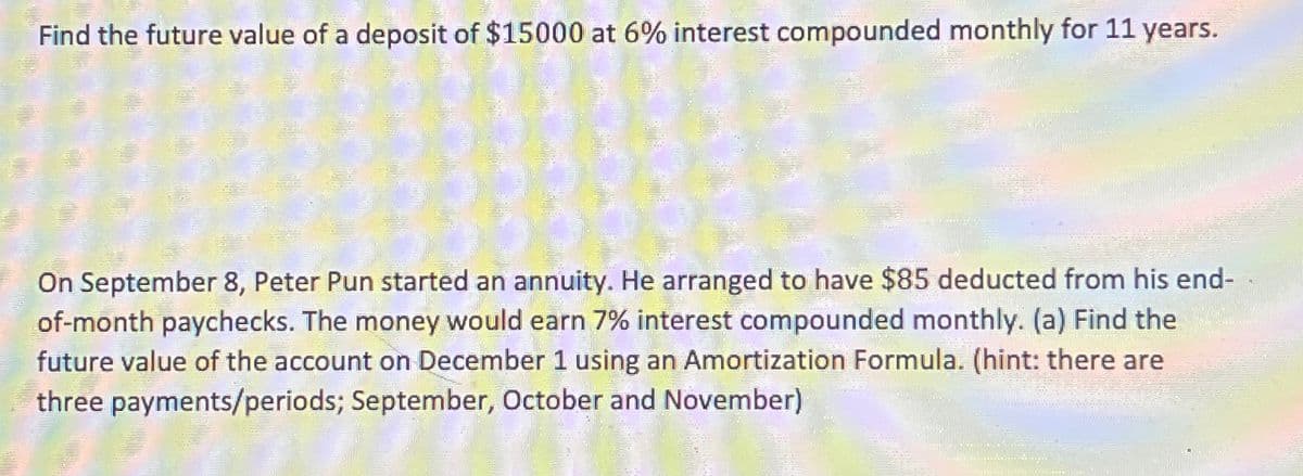 Find the future value of a deposit of $15000 at 6% interest compounded monthly for 11 years.
On September 8, Peter Pun started an annuity. He arranged to have $85 deducted from his end-
of-month paychecks. The money would earn 7% interest compounded monthly. (a) Find the
future value of the account on December 1 using an Amortization Formula. (hint: there are
three payments/periods; September, October and November)