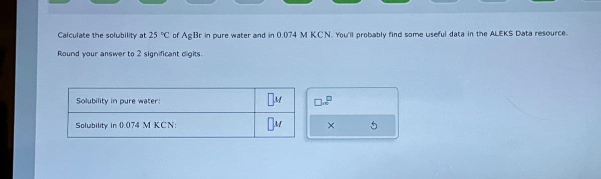 Calculate the solubility at 25 °C of AgBr in pure water and in 0.074 M KCN. You'll probably find some useful data in the ALEKS Data resource.
Round your answer to 2 significant digits.
Solubility in pure water:
Solubility in 0.074 M KCN:
NO
NO
x10
X