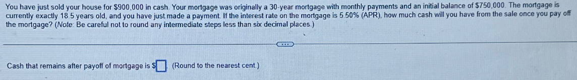 You have just sold your house for $900,000 in cash. Your mortgage was originally a 30-year mortgage with monthly payments and an initial balance of $750,000. The mortgage is
currently exactly 18.5 years old, and you have just made a payment. If the interest rate on the mortgage is 5.50% (APR), how much cash will you have from the sale once you pay off
the mortgage? (Note: Be careful not to round any intermediate steps less than six decimal places)
Cash that remains after payoff of mortgage is $ (Round to the nearest cent.)
CEED