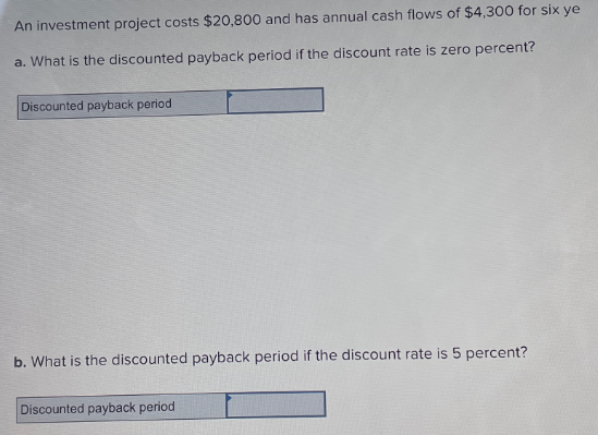 An investment project costs $20,800 and has annual cash flows of $4,300 for six ye
a. What is the discounted payback period if the discount rate is zero percent?
Discounted payback period
b. What is the discounted payback period if the discount rate is 5 percent?
Discounted payback period