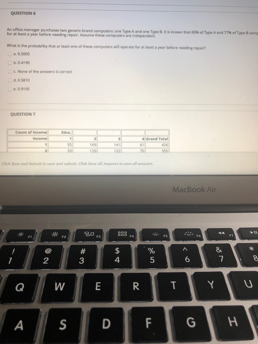 An office manager purchases two generic-brand computers: one Type A and one Type B. It is known that 65% of Type A and 77% of Type B com.
for at least a year before needing repair. Assume these computers are independent.
What is the probability that at least one of these computers will operate for at least a year before needing repair?
O a. 0.5005
Ob. 0.4190
OC. None of the answers is correct
Od. 0.5810
Ce. 0.9195
