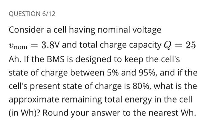 QUESTION 6/12
Consider a cell having nominal voltage
Unom =
3.8V and total charge capacity Q = 25
Ah. If the BMS is designed to keep the cell's
state of charge between 5% and 95%, and if the
cell's present state of charge is 80%, what is the
approximate remaining total energy in the cell
(in Wh)? Round your answer to the nearest Wh.
