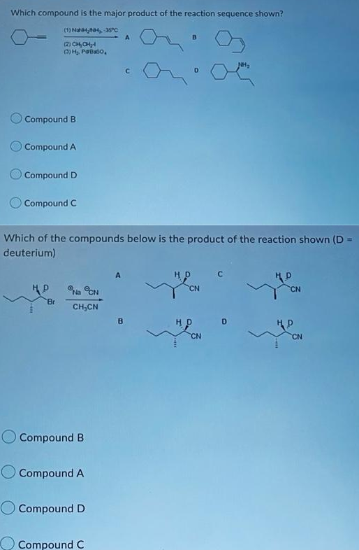 Which compound is the major product of the reaction sequence shown?
(1) Na,, -35°C
A
B
là CHCHy
(3) H₂, Paabo,
NH₂
C
D
Compound B
Compound A
Compound D
Compound C
Which of the compounds below is the product of the reaction shown (D=
deuterium)
HD
C
HD
HD
Na CN
CH₂CN
Br
Compound B
Compound A
O Compound D
Compound C
B
CN
HD
CN
D
*
HD
CN