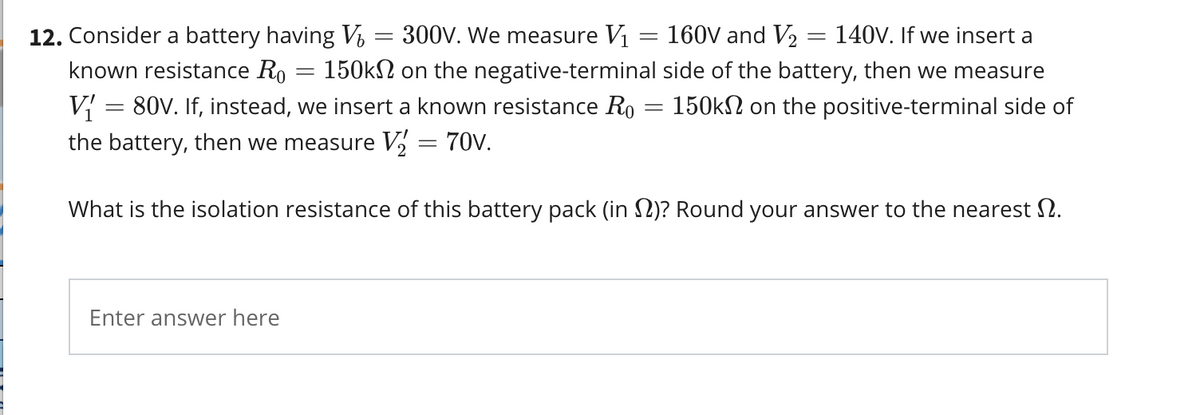 12. Consider a battery having Vi = 300V. We measure V1 = 160V and V2
known resistance Ro
= 140V. If we insert a
= 150kN on the negative-terminal side of the battery, then we measure
V{
the battery, then we measure V, = 70V.
= 80V. If, instead, we insert a known resistance Ro
= 150kN on the positive-terminal side of
What is the isolation resistance of this battery pack (in 2)? Round your answer to the nearest 2.
Enter answer here
