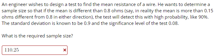 An engineer wishes to design a test to find the mean resistance of a wire. He wants to determine a
sample size so that if the mean is different than 0.8 ohms (say, in reality the mean is more than 0.15
ohms different from 0.8 in either direction), the test will detect this with high probability, like 90%.
The standard deviation is known to be 0.9 and the significance level of the test 0.08.
What is the required sample size?
110.25
X