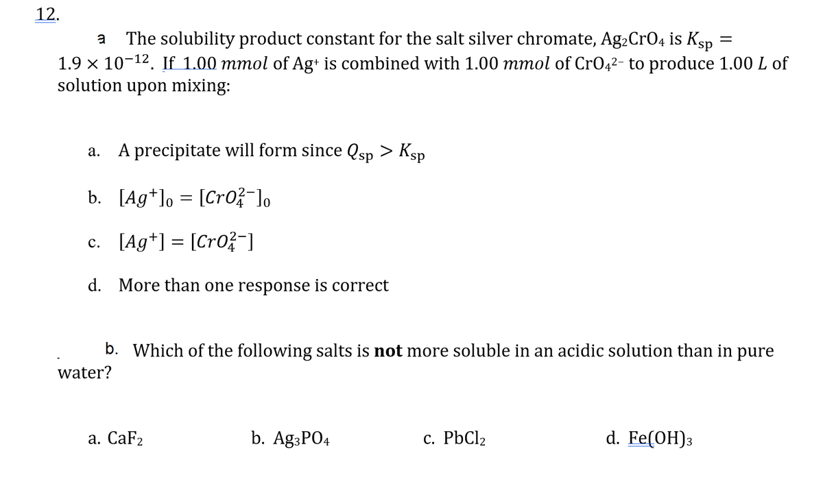 12.
=
a The solubility product constant for the salt silver chromate, Ag₂CrO4 is Ksp
1.9 × 10-¹². If 1.00 mmol of Ag+ is combined with 1.00 mmol of CrO4²- to produce 1.00 L of
solution upon mixing:
a. A precipitate will form since Qsp > Ksp
b. [Ag+] [CrO2-]o
=
0
c. [Ag+] [CrO²-]
=
d. More than one response is correct
b. Which of the following salts is not more soluble in an acidic solution than in pure
water?
a. CaF2
b. Ag3PO4
c. PbCl₂
d. Fe(OH)3