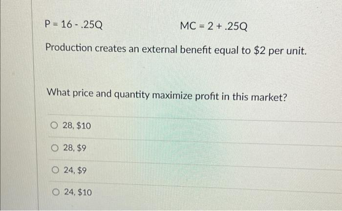P = 16-.25Q
MC = 2 + .25Q
Production creates an external benefit equal to $2 per unit.
What price and quantity maximize profit in this market?
O28, $10
28, $9
O 24, $9
O 24, $10
