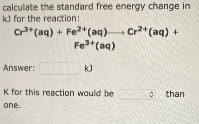 calculate the standard free energy change in
kJ for the reaction:
Cr³+ (aq) + Fe2+ (aq)
Cr2+ (aq) +
Fe³+ (aq)
Answer:
kJ
K for this reaction would be
C than
one.