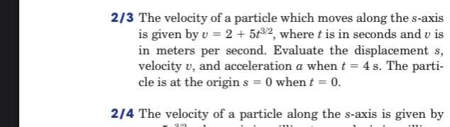 2/3 The velocity of a particle which moves along the s-axis
is given by v = 2 + 5t32, where t is in seconds and v is
in meters per second. Evaluate the displacement s,
velocity v, and acceleration a when t = 4 s. The parti-
cle is at the origin s = 0 when t = 0.
214 The velocity of a particle along the s-axis is given by
