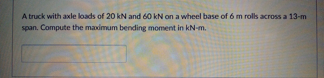 A truck with axle loads of 20 kN and 60 kN on a wheel base of 6 m rolls across a 13-m
span. Compute the maximum bending moment in kN-m.
