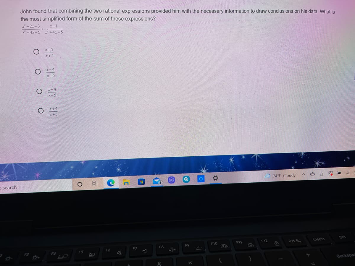 John found that combining the two rational expressions provided him with the necessary information to draw conclusions on his data. What is
the most simplified form of the sum of these expressions?
x* +2x-3
*+4x-5 x+4x-5
x-1
x+5
x+4
x-4
x+5
x+4
x+4
x+5
%23
74°F Cloudy
o search
Del
F10
F11
F12
Prt Sc
Insert
F7
F8
F9
F5
F6
F4
Backspac
&
O O O
