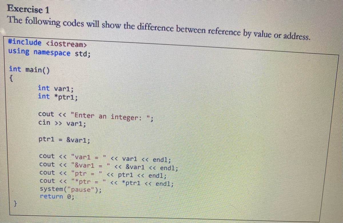 Exercise 1
The following codes will show the difference between reference by value or address.
#include <iostream>
using namespace std;
int main()
int var1;
int *ptr%;
cout << "Enter an integer:";
cin >> varl;
ptrl -
&var%;
<< varl << endl;
<< &var1 << endl;
<< ptr1 << endl;
<< *ptr1 << endl;
菲
cout << "var1 =
cout << "&varl
cout << "ptr
cout << "*ptr =
system("pause");
return 0;
%3
鞋

