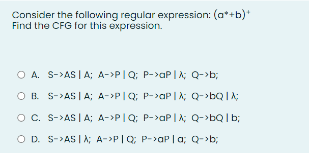 Consider the following regular expression: (a*+b)+
Find the CFG for this expression.
O A. S->AS | A; A->P|Q; P->AP | λ; Q->b;
O B. S->AS | A; A->P|Q; P->aP | A; Q->bQ | λ;
O C. S->AS | A; A->P|Q; P->aP | A; Q->bQ | b;
O D. S->ASA; A->P|Q; P->ap | a; Q->b;
