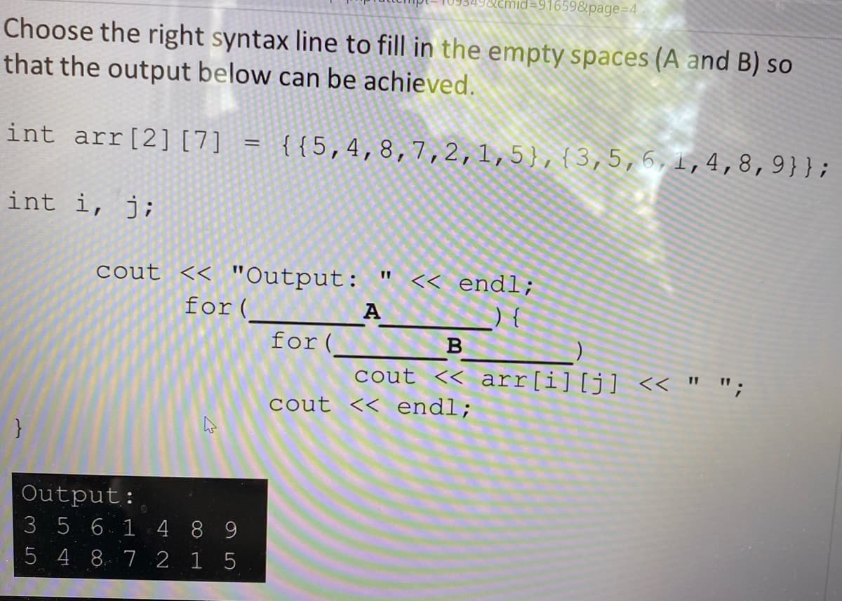 2cmid=91659&page=D4
Choose the right syntax line to fill in the empty spaces (A and B) so
that the output below can be achieved.
int arr[2] [7] =
{{5,4,8,7,2,1,5},{3,5,6,1,4,8,9}};
int i, j;
<< endl;
cout << "Output:
for(
A
for (
B
cout << arr[i][j] << " ";
cout << endl;
Output:
3 5 614 8 9
5 4 8 7 2 1 5
