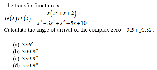 The transfer function is,
s(s? +s+2)
G(s)H(s) =
s* +3s° +s +5s +10
Calculate the angle of arrival of the complex zero -0.5+ j1.32.
(а) 356°
(b) 300.9°
(с) 359.9°
(d) 330.9°
