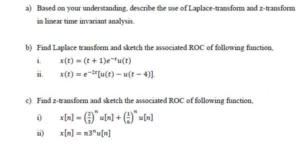 a) Based on your understanding, describe the use of Laplace-transform and z-transform
in linear time invariant analysis.
b) Find Laplace transform and sketch the associated ROC of following function,
i.
x(t) = (t + 1)e-tu(t)
11.
x(t) = e-2" [u(t) – u(t – 4)].
c) Find z-transform and sketch the associated ROC of following function,
i)
x[n] = )" u[n] + A" u[n]
11)
x[n] = n3"u[n]
