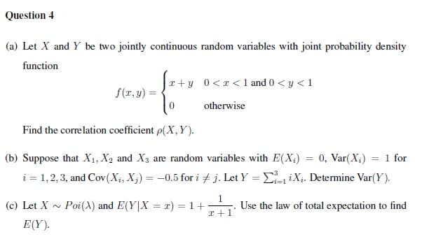 Question 4
(a) Let X and Y be two jointly continuous random variables with joint probability density
function
r+y 0<r < 1 and 0 < y < 1
f(r, y) =
otherwise
Find the correlation coefficient p(X, Y).
0, Var(X;)
i = 1,2, 3, and Cov(X;, X;) = -0.5 for i + j. Let Y = E-iXi. Determine Var(Y).
(b) Suppose that X1, X2 and X3 are random variables with E(X;)
= 1 for
%3D
(c) Let X ~
Poi(X) and E(Y|X = x) = 1+
I+1
Use the law of total expectation to find
E(Y).
