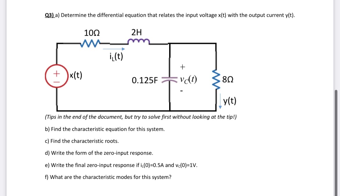 Q3) a) Determine the differential equation that relates the input voltage x(t) with the output current y(t).
+ x(t)
10Ω
i(t)
2H
0.125F
+
vc(t)
8Ω
y(t)
(Tips in the end of the document, but try to solve first without looking at the tip!)
b) Find the characteristic equation for this system.
c) Find the characteristic roots.
d) Write the form of the zero-input response.
e) Write the final zero-input response if iL(0)=0.5A and vc(0)=1V.
f) What are the characteristic modes for this system?