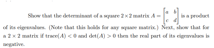 a b
[1]
c d
of its eigenvalues. (Note that this holds for any square matrix.) Next, show that for
a 2 x 2 matrix if trace(A) < 0 and det(A) > 0 then the real part of its eigenvalues is
negative.
Show that the determinant of a square 2 x2 matrix A =
is a product
