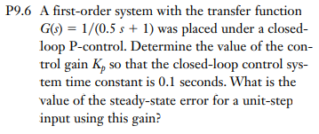 P9.6 A first-order system with the transfer function
G(s) = 1/(0.5 s + 1) was placed under a closed-
loop P-control. Determine the value of the con-
trol gain K, so that the closed-loop control sys-
tem time constant is 0.1 seconds. What is the
value of the steady-state error for a unit-step
input using this gain?