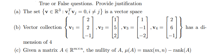 True or False questions. Provide justification
(a) The set {vR³ : v/v; = 0, i ‡ j} is a vector space
(b) Vector collection
-+0QQ-
, V2 = 5, V3 =
V1 =
2
V4 =
2
has a di-
mension of 4
(c) Given a matrix A € Rmx, the nullity of A, µ(A) = max(m, n) — rank(A)
-