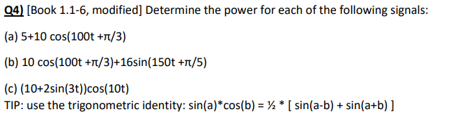 Q4) [Book 1.1-6, modified] Determine the power for each of the following signals:
(a) 5+10 cos(100t +π/3)
(b) 10 cos(100t +π/3)+16sin(150t +л/5)
(c) (10+2sin(3t)) cos(10t)
TIP: use the trigonometric identity: sin(a)*cos(b) = ½ * [ sin(a-b) + sin(a+b)]