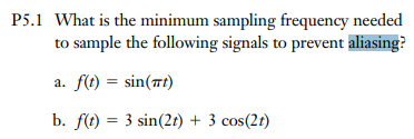 P5.1 What is the minimum sampling frequency needed
to sample the following signals to prevent aliasing?
a. f(t) = sin(nt)
b. f(t) = 3 sin(2t) + 3 cos(2t)