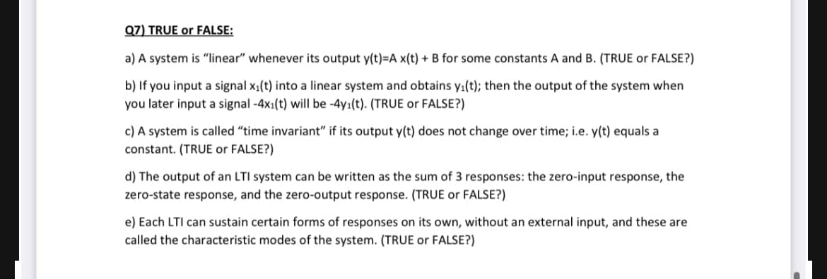 Q7) TRUE or FALSE:
a) A system is "linear" whenever its output y(t)=A x(t) + B for some constants A and B. (TRUE or FALSE?)
b) If you input a signal x₁(t) into a linear system and obtains y₁(t); then the output of the system when
you later input a signal -4x1(t) will be -4y₁(t). (TRUE or FALSE?)
c) A system is called "time invariant" if its output y(t) does not change over time; i.e. y(t) equals a
constant. (TRUE or FALSE?)
d) The output of an LTI system can be written as the sum of 3 responses: the zero-input response, the
zero-state response, and the zero-output response. (TRUE or FALSE?)
e) Each LTI can sustain certain forms of responses on its own, without an external input, and these are
called the characteristic modes of the system. (TRUE or FALSE?)