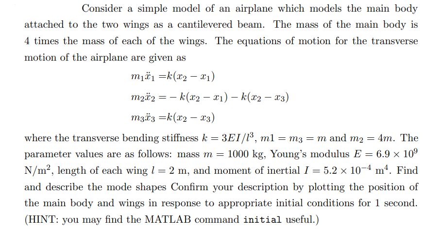 Consider a simple model of an airplane which models the main body
attached to the two wings as a cantilevered beam. The mass of the main body is
4 times the mass of each of the wings. The equations of motion for the transverse
motion of the airplane are given as
m₁₁ =k(x2x1)
-
-
m2x2 = − k(x2 − x1) - k(x2 − x3)
m33 =k(x2
-
x3)
where the transverse bending stiffness k = 3EI/1³, m1
= 3EI/1³, m1 = m3 = m and m2 = 4m. The
parameter values are as follows: mass m = 1000 kg, Young's modulus E = 6.9 × 109
N/m², length of each wing = 2 m, and moment of inertial I = 5.2 × 10-4 m². Find
and describe the mode shapes Confirm your description by plotting the position of
the main body and wings in response to appropriate initial conditions for 1 second.
(HINT: you may find the MATLAB command initial useful.)