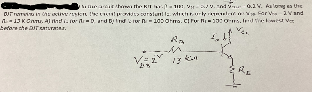 Vec
In the circuit shown the BJT has ẞ= 100, Vne = 0.7 V, and Vcesat = 0.2 V. As long as the
BJT remains in the active region, the circuit provides constant lo, which is only dependent on Ves. For Ves = 2 V and
Ra = 13 K Ohms, A) find lo for Re = 0, and B) find lo for Re 100 Ohms. C) For Re = 100 Ohms, find the lowest Vcc
before the BJT saturates.
I
V=2
BB
RB
M
13 Kur
RE