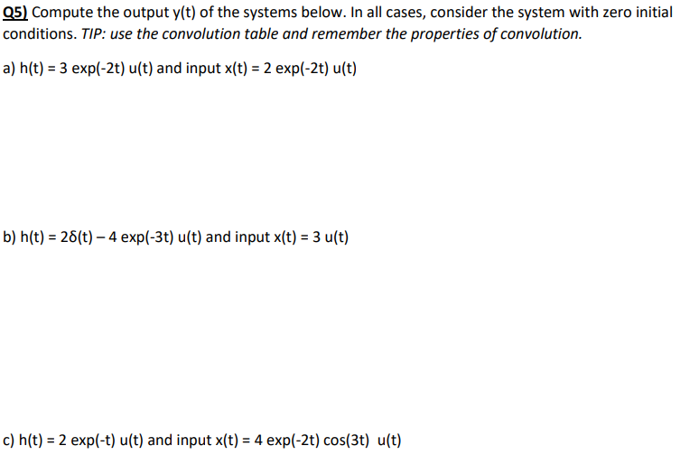 Q5) Compute the output y(t) of the systems below. In all cases, consider the system with zero initial
conditions. TIP: use the convolution table and remember the properties of convolution.
a) h(t) = 3 exp(-2t) u(t) and input x(t) = 2 exp(-2t) u(t)
b) h(t) = 28(t)- 4 exp(-3t) u(t) and input x(t) = 3 u(t)
c) h(t) = 2 exp(-t) u(t) and input x(t) = 4 exp(-2t) cos(3t) u(t)