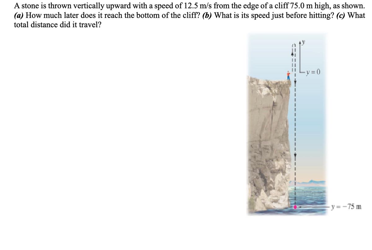 A stone is thrown vertically upward with a speed of 12.5 m/s from the edge of a cliff 75.0 m high, as shown.
(a) How much later does it reach the bottom of the cliff? (b) What is its speed just before hitting? (c) What
total distance did it travel?
=y=0
-y = -75 m