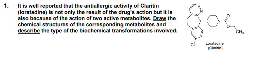 It is well reported that the antiallergic activity of Claritin
(loratadine) is not only the result of the drug's action but it is
also because of the action of two active metabolites. Draw the
chemical structures of the corresponding metabolites and
describe the type of the biochemical transformations involved.
1.
CH3
ci
Loratadine
(Claritin)
