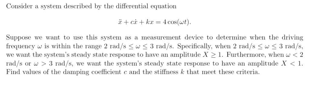 Consider a system described by the differential equation
* + ci + kx = 4 cos(wt).
Suppose we want to use this system as a measurement device to determine when the driving
frequency w is within the range 2 rad/s <w < 3 rad/s. Specifically, when 2 rad/s <w< 3 rad/s,
we want the system's steady state response to have an amplitude X > 1. Furthermore, when w < 2
rad/s or w > 3 rad/s, we want the system's steady state response to have an amplitude X < 1.
Find values of the damping coefficient c and the stiffness k that meet these criteria.
