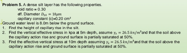 Problem 5. A dense silt layer has the following properties.
void ratio = 0.30
eff. Diameter D10 = 10m
capillary constant (c)=0.20 cm?
Ground water level is 8.0m below the ground surface.
1. Find the height of capillary rise in the silt.
2. Find the vertical effective stress in kpa at 5m depth, assume y, = 26.5 kn/m²and that the soil above
the capillary action rise and ground surface is partially saturated at 50%.
3. Find the effective vertical stress at 10m depth assuming y, = 26.5 kn/m²and that the soil above the
capillary action rise and ground surface is partially saturated at 50%.
