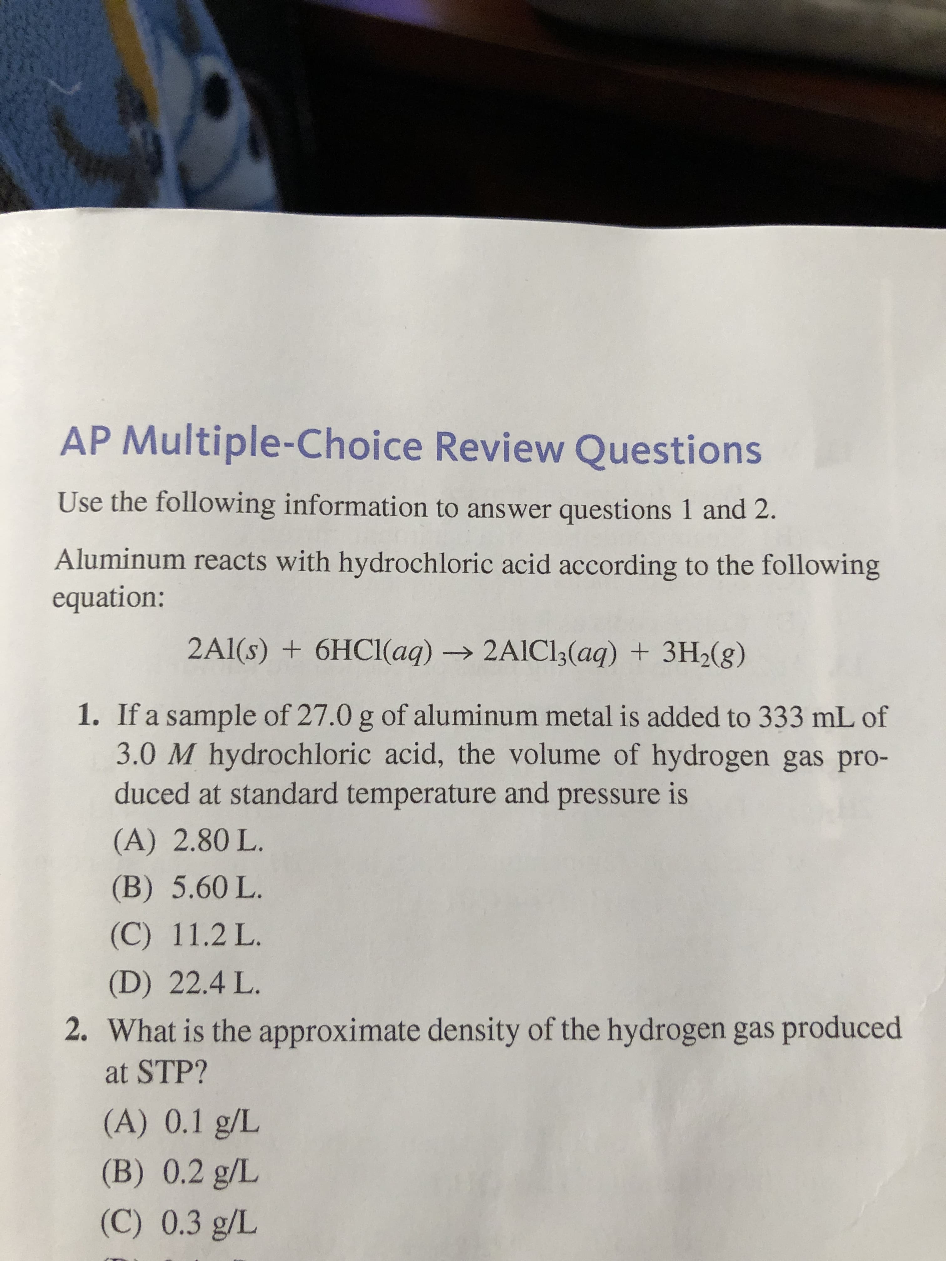Aluminum reacts with hydrochloric acid according to the following
equation:
2Al(s) + 6HCI(aq) → 2AIC13(aq) + 3H2(g)
1. If a sample of 27.0 g of aluminum metal is added to 333 mL of
3.0 M hydrochloric acid, the volume of hydrogen gas pro-
duced at standard temperature and pressure
is
(A) 2.80 L.
(B) 5.60 L.
(C) 11.2 L.
(D) 22.4 L.

