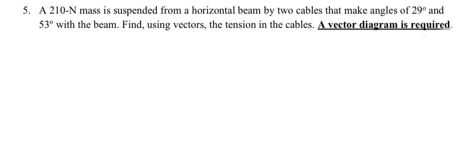 5. A 210-N mass is suspended from a horizontal beam by two cables that make angles of 29° and
53° with the beam. Find, using vectors, the tension in the cables. A vector diagram is required.