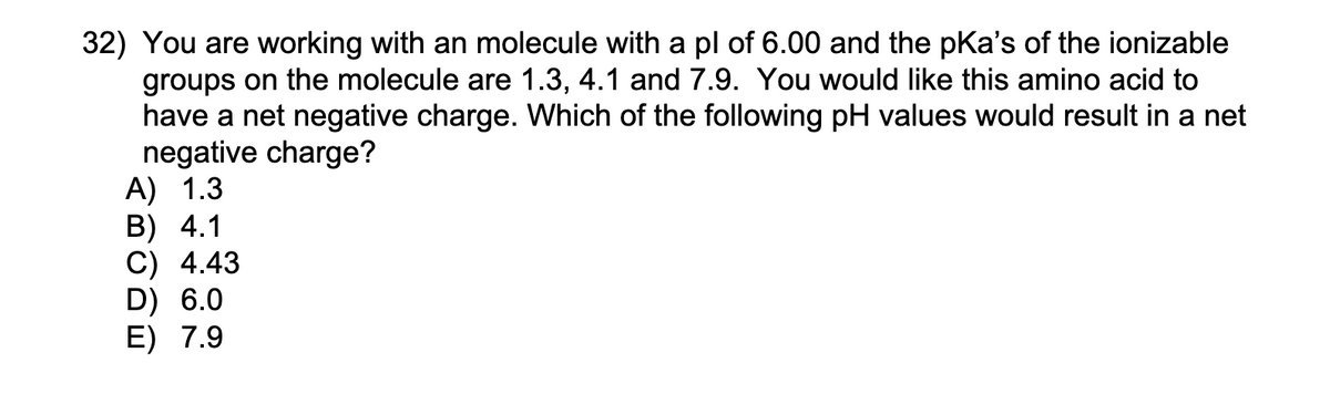 32) You are working with an molecule with a pl of 6.00 and the pKa's of the ionizable
groups on the molecule are 1.3, 4.1 and 7.9. You would like this amino acid to
have a net negative charge. Which of the following pH values would result in a net
negative charge?
A) 1.3
B) 4.1
C) 4.43
D) 6.0
E) 7.9