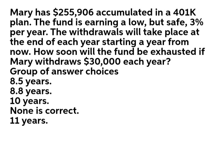 Mary has $255,906 accumulated in a 401K
plan. The fund is earning a low, but safe, 3%
per year. The withdrawals will take place at
the end of each year starting a year from
now. How soon will the fund be exhausted if
Mary withdraws $30,000 each year?
Group of answer choices
8.5 years.
8.8 years.
10 years.
None is correct.
11 years.
