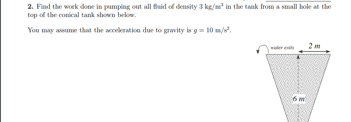 2. Find the work done in pumping out all fluid of density 3 kg/m³ in the tank from a small hole at the
top of the conical tank shown below.
You may assume that the acceleration due to gravity is g = 10 m/s?.
2 m
water exits
6 m²
