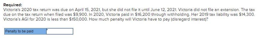 Required:
Victoria's 2020 tax return was due on April 15, 2021, but she did not file it until June 12, 2021. Victoria did not file an extension. The tax
due on the tax return when filed was $9,900. In 2020, Victoria paid in $16,200 through withholding. Her 2019 tax liability was $14,300.
Victoria's AGI for 2020 is less than $150,000. How much penalty will Victoria have to pay (disregard interest)?
Penalty to be paid
