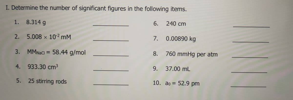 I. Determine the number of significant figures in the following items.
1. 8.314 g
6.
240 cm
2. 5.008 x 10-2 mM
7.
0.00890 kg
3. MMNACI = 58.44 g/mol
8. 760 mmHg per atm
4. 933.30 cm3
9. 37.00 mL
5. 25 stirring rods
10. ao = 52.9 pm
