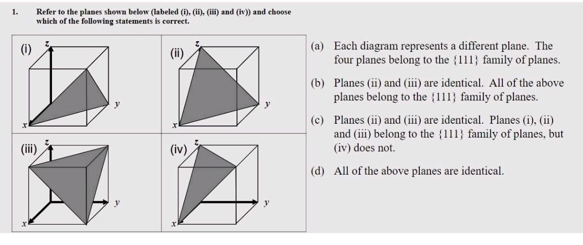1.
(i)
Refer to the planes shown below (labeled (i), (ii), (iii) and (iv)) and choose
which of the following statements is correct.
(ii)
2
(iv)
(a) Each diagram represents a different plane. The
four planes belong to the {111} family of planes.
(b) Planes (ii) and (iii) are identical. All of the above
planes belong to the {111) family of planes.
(c) Planes (ii) and (iii) are identical. Planes (i), (ii)
and (iii) belong to the {111} family of planes, but
(iv) does not.
(d) All of the above planes are identical.