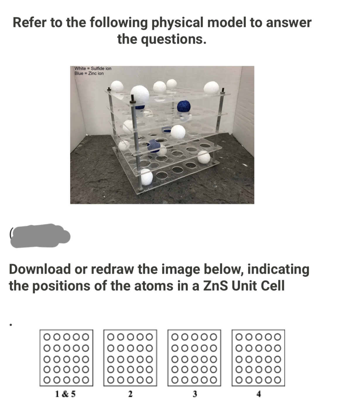 Refer to the following physical model to answer
the questions.
White
Sulfide ion
Blue Zinc ion
Download or redraw the image below, indicating
the positions of the atoms in a ZnS Unit Cell
OOOO
1&5
2
3