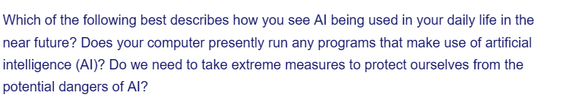 Which of the following best describes how you see Al being used in your daily life in the
near future? Does your computer presently run any programs that make use of artificial
intelligence (AI)? Do we need to take extreme measures to protect ourselves from the
potential dangers of Al?