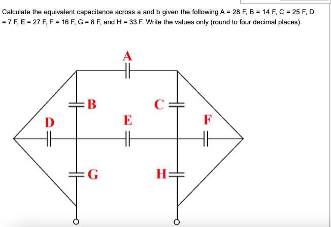 Calculate the equivalent capacitance across a and b given the following A = 28 F, B = 14 F, C = 25 F, D
= 7 F, E = 27 F, F = 16 F, G = 8 F, and H = 33 F. Write the values only (round to four decimal places).
A
H
B
C
D
E
F
G
H=
