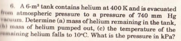 6. A 6-m3 tank contains helium at 400K and is evacuated
hom atmospheric pressure to a pressure of 740 mm Hg
vacuum. Determine (a) mass of helium remaining in the tank,
(b) mass of helium pumped out, (c) the temperature of the
remaining helium falls to 10°C. What is the pressure in kPa?
