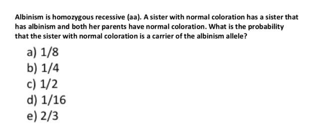 Albinism is homozygous recessive (aa). A sister with normal coloration has a sister that
has albinism and both her parents have normal coloration. What is the probability
that the sister with normal coloration is a carrier of the albinism allele?
a) 1/8
b) 1/4
c) 1/2
d) 1/16
e) 2/3
